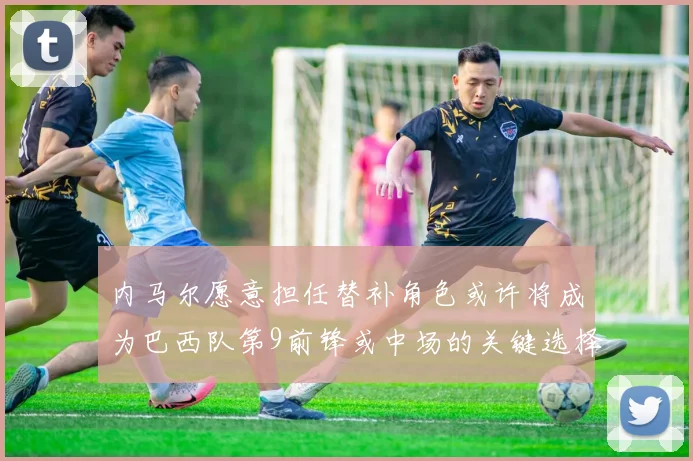 内马尔愿意担任替补角色或许将成为巴西队第9前锋或中场的关键选择