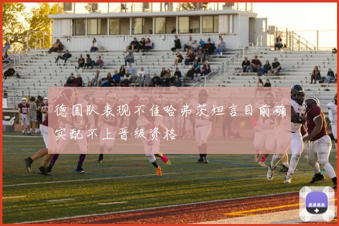 德国队表现不佳哈弗茨坦言目前确实配不上晋级资格