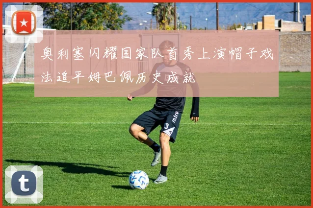 奥利塞闪耀国家队首秀上演帽子戏法追平姆巴佩历史成就