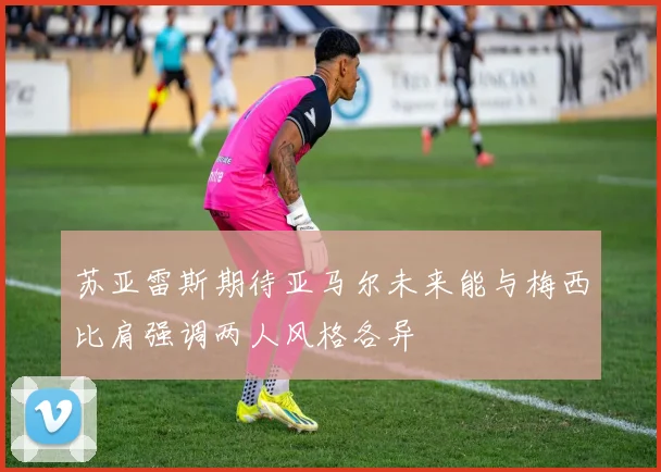 苏亚雷斯期待亚马尔未来能与梅西比肩强调两人风格各异