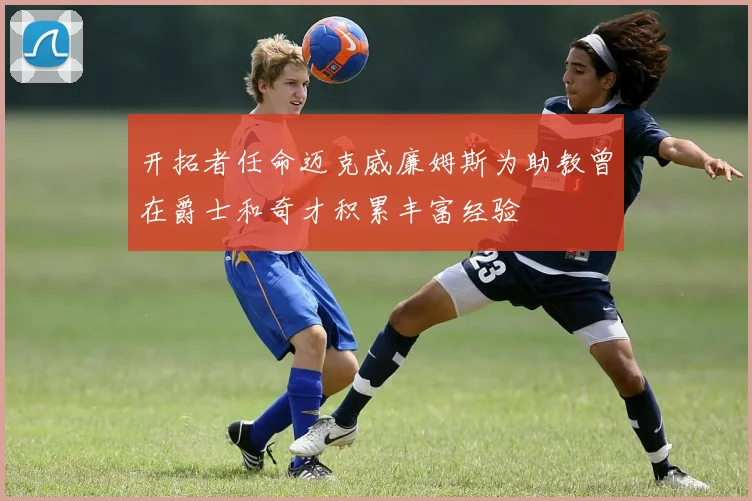 开拓者任命迈克威廉姆斯为助教曾在爵士和奇才积累丰富经验