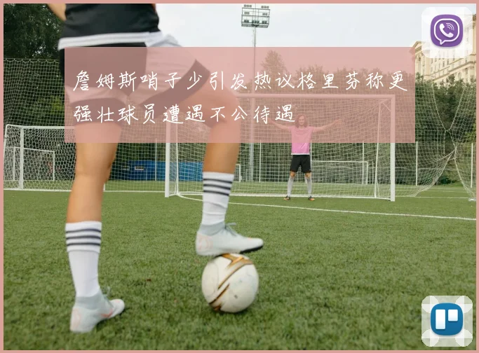 詹姆斯哨子少引发热议格里芬称更强壮球员遭遇不公待遇