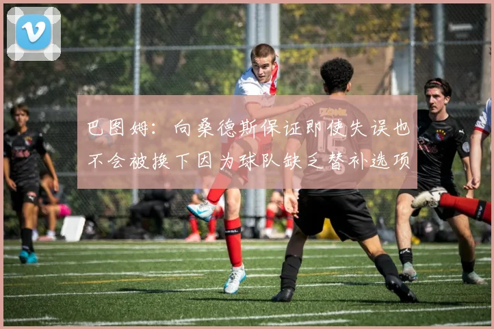 巴图姆：向桑德斯保证即使失误也不会被换下因为球队缺乏替补选项