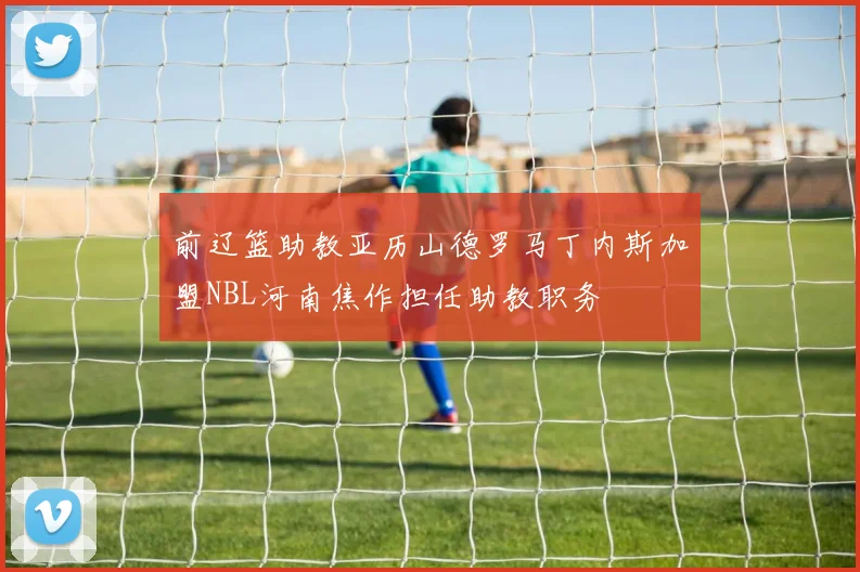 前辽篮助教亚历山德罗马丁内斯加盟NBL河南焦作担任助教职务