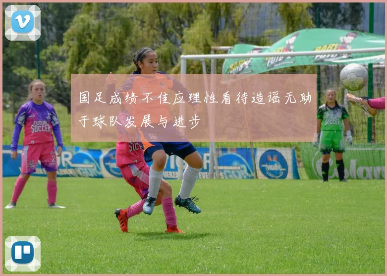 国足成绩不佳应理性看待造谣无助于球队发展与进步