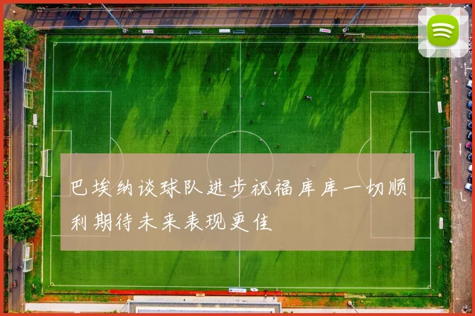 巴埃纳谈球队进步祝福库库一切顺利期待未来表现更佳