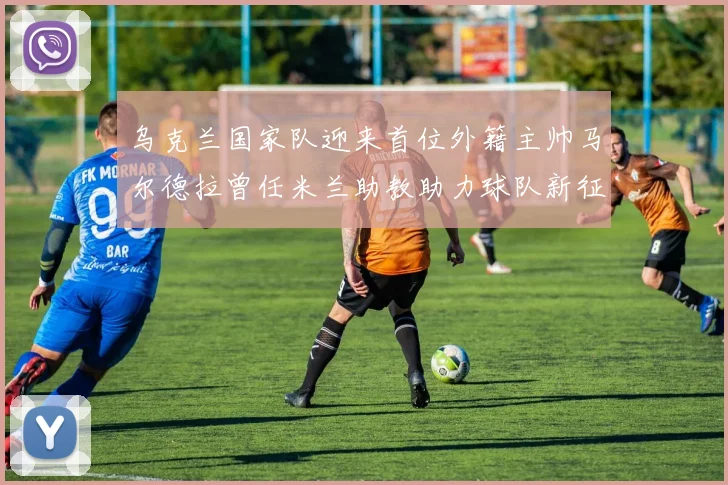 乌克兰国家队迎来首位外籍主帅马尔德拉曾任米兰助教助力球队新征程