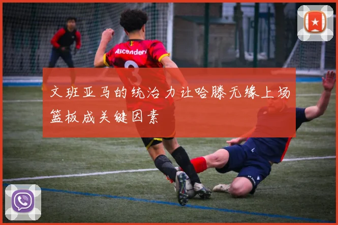 文班亚马的统治力让哈滕无缘上场篮板成关键因素