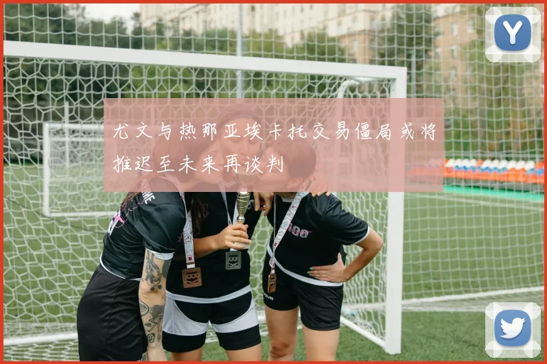 尤文与热那亚埃卡托交易僵局或将推迟至未来再谈判