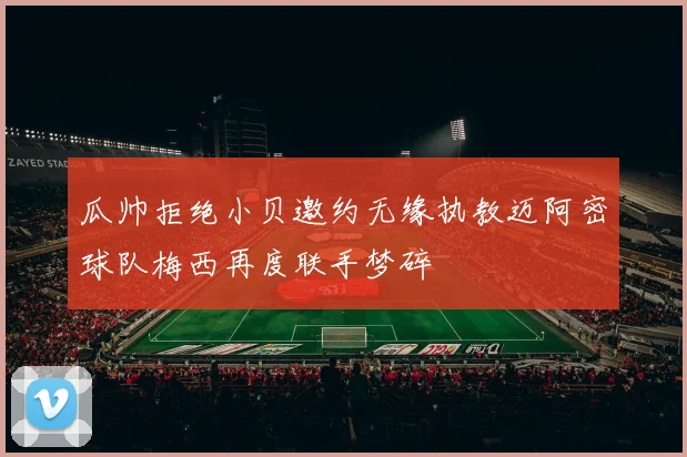 瓜帅拒绝小贝邀约无缘执教迈阿密球队梅西再度联手梦碎