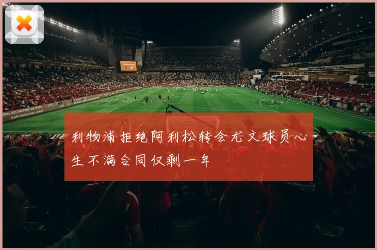 利物浦拒绝阿利松转会尤文球员心生不满合同仅剩一年