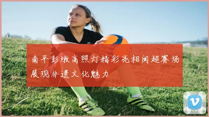 南平彭墩高照灯精彩亮相闽超赛场展现非遗文化魅力