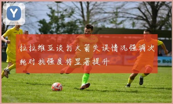 拉拉维亚谈打火箭失误情况强调次轮对抗强度将显著提升