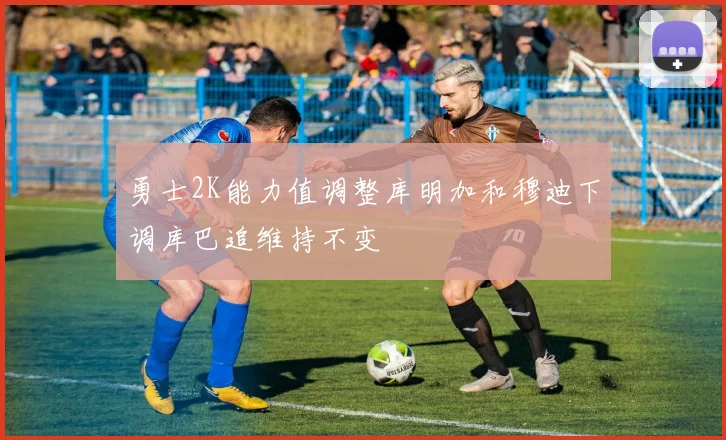 勇士2K能力值调整库明加和穆迪下调库巴追维持不变