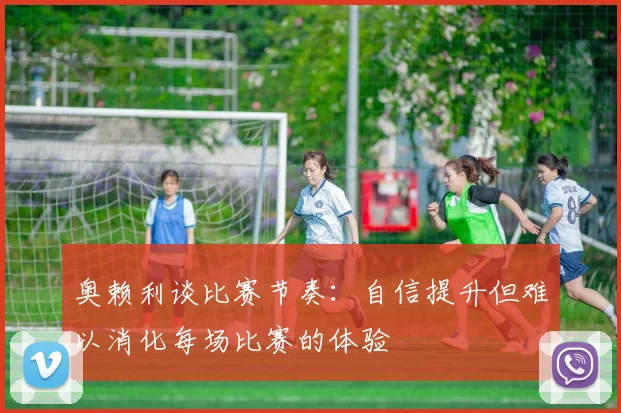 奥赖利谈比赛节奏：自信提升但难以消化每场比赛的体验