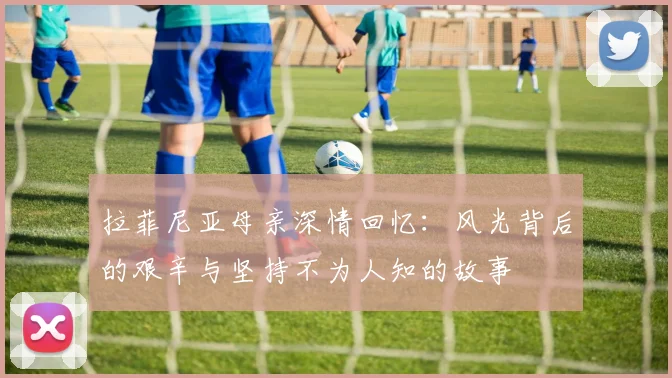 拉菲尼亚母亲深情回忆：风光背后的艰辛与坚持不为人知的故事