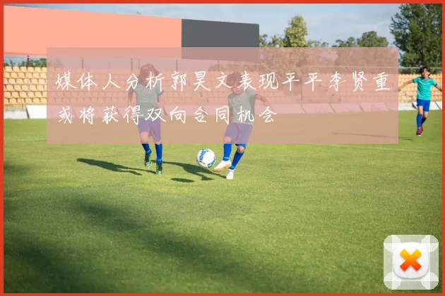 媒体人分析郭昊文表现平平李贤重或将获得双向合同机会