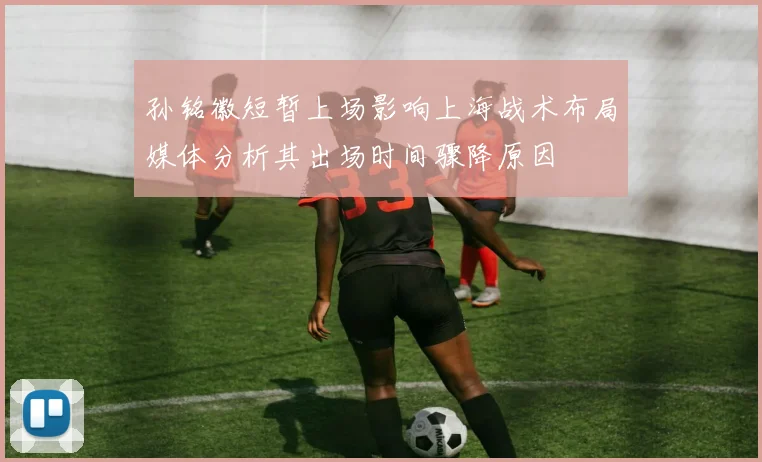 孙铭徽短暂上场影响上海战术布局媒体分析其出场时间骤降原因