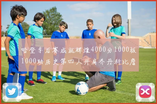 哈登季后赛成就辉煌4000分1000板1000助历史第四人并肩乔丹科比詹姆斯