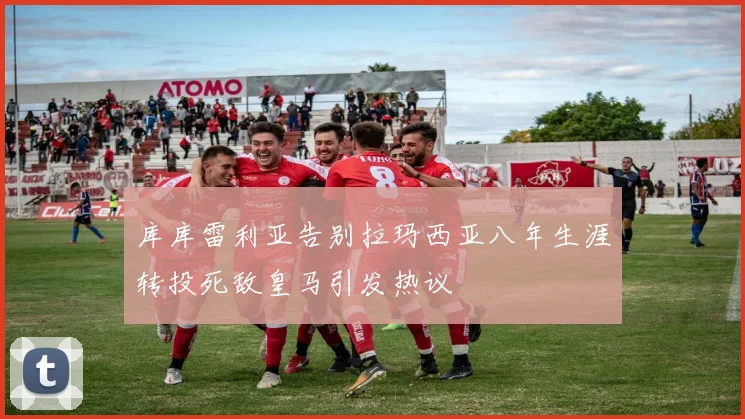 库库雷利亚告别拉玛西亚八年生涯转投死敌皇马引发热议