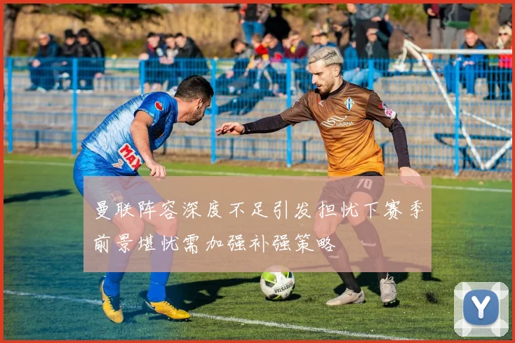 曼联阵容深度不足引发担忧下赛季前景堪忧需加强补强策略